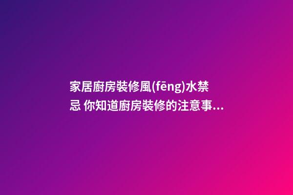 家居廚房裝修風(fēng)水禁忌 你知道廚房裝修的注意事項嗎